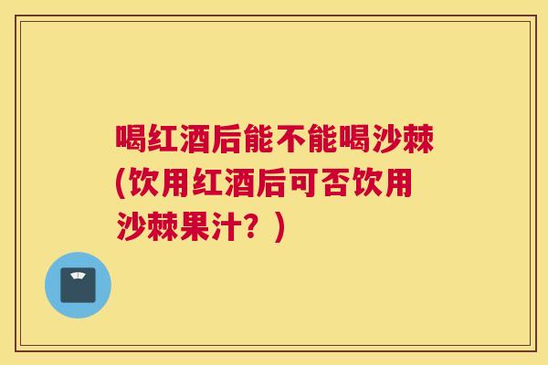 喝红酒后能不能喝沙棘(饮用红酒后可否饮用沙棘果汁？)
