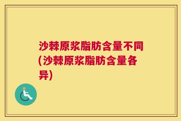 沙棘原浆脂肪含量不同(沙棘原浆脂肪含量各异)