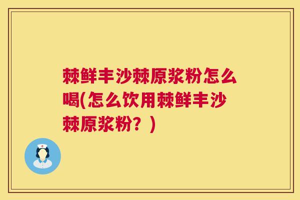 棘鲜丰沙棘原浆粉怎么喝(怎么饮用棘鲜丰沙棘原浆粉？)