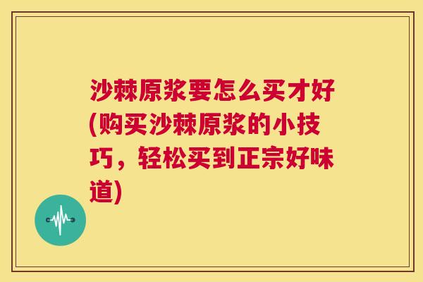 沙棘原浆要怎么买才好(购买沙棘原浆的小技巧，轻松买到正宗好味道)