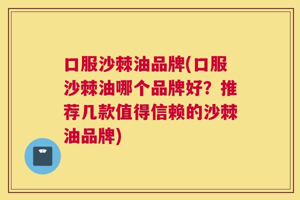 口服沙棘油品牌(口服沙棘油哪个品牌好？推荐几款值得信赖的沙棘油品牌)