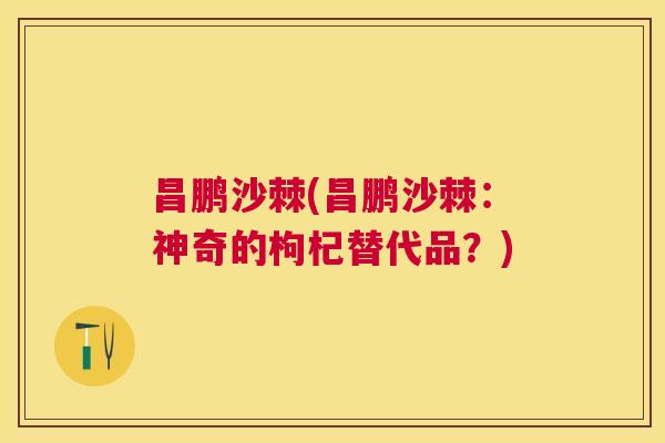 昌鹏沙棘(昌鹏沙棘：神奇的枸杞替代品？)