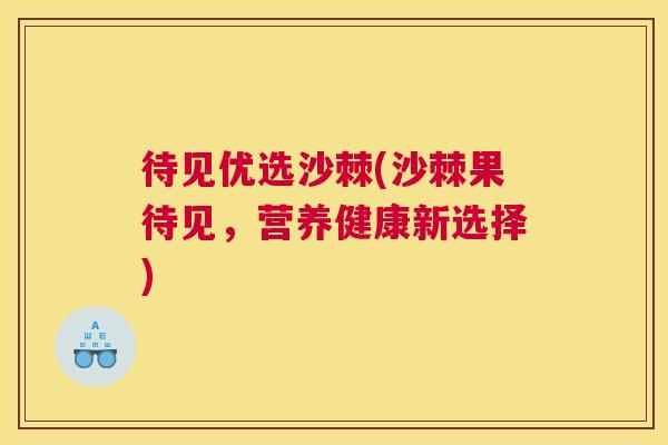 待见优选沙棘(沙棘果待见，营养健康新选择)