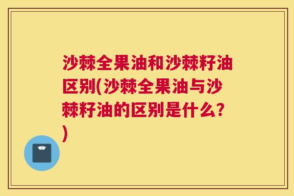 沙棘全果油和沙棘籽油区别(沙棘全果油与沙棘籽油的区别是什么？)