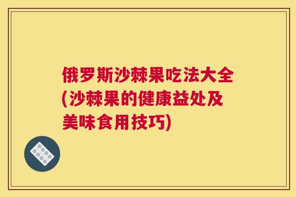 俄罗斯沙棘果吃法大全(沙棘果的健康益处及美味食用技巧)