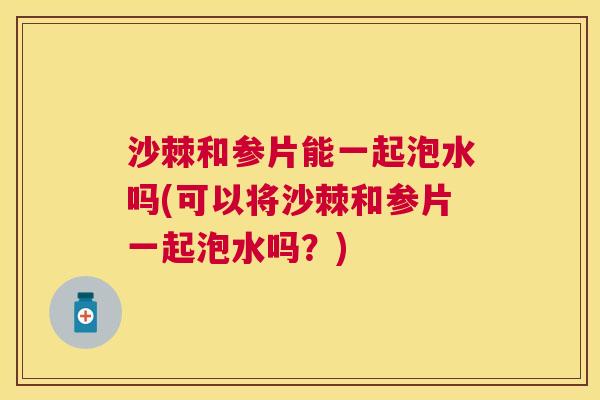 沙棘和参片能一起泡水吗(可以将沙棘和参片一起泡水吗？)