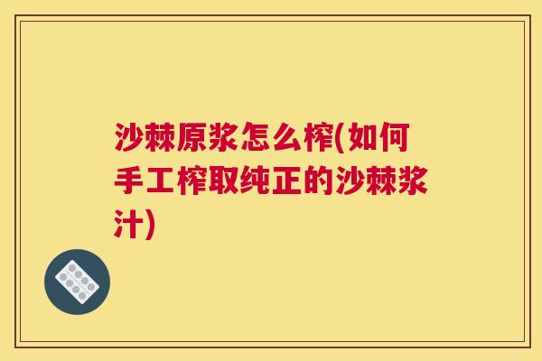沙棘原浆怎么榨(如何手工榨取纯正的沙棘浆汁)