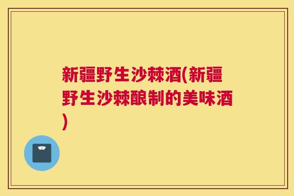 新疆野生沙棘酒(新疆野生沙棘酿制的美味酒)