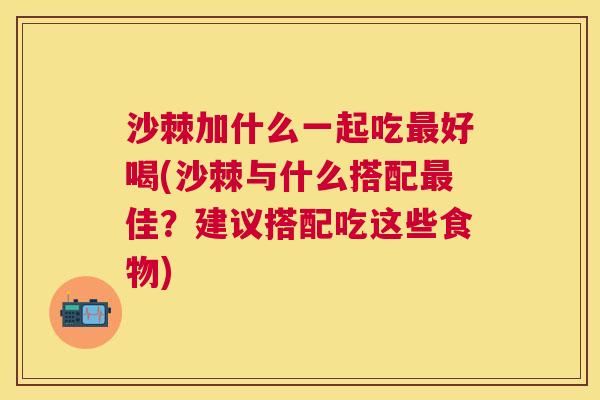 沙棘加什么一起吃最好喝(沙棘与什么搭配最佳？建议搭配吃这些食物)