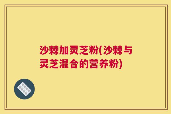 沙棘加灵芝粉(沙棘与灵芝混合的营养粉)