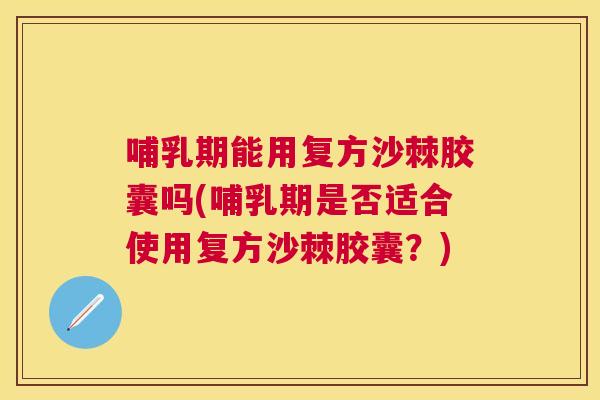 哺乳期能用复方沙棘胶囊吗(哺乳期是否适合使用复方沙棘胶囊？)