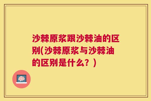 沙棘原浆跟沙棘油的区别(沙棘原浆与沙棘油的区别是什么？)