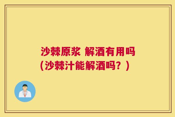 沙棘原浆 解酒有用吗(沙棘汁能解酒吗？)