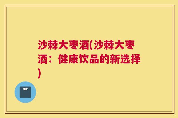 沙棘大枣酒(沙棘大枣酒：健康饮品的新选择)