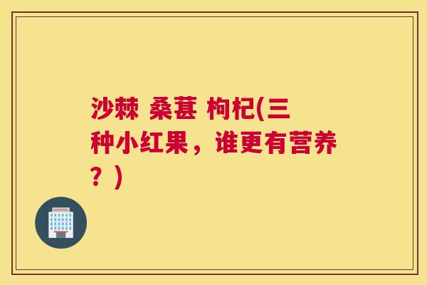 沙棘 桑葚 枸杞(三种小红果，谁更有营养？)