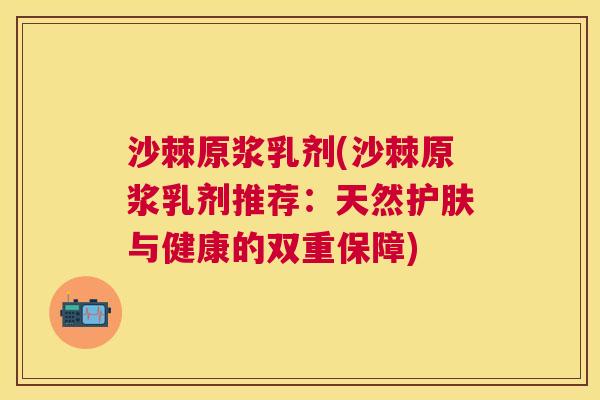 沙棘原浆乳剂(沙棘原浆乳剂推荐：天然护肤与健康的双重保障)