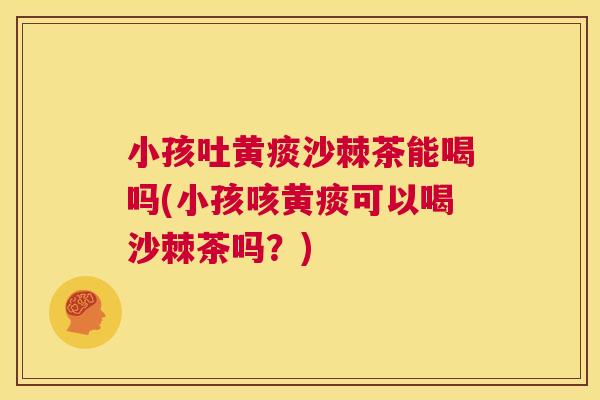 小孩吐黄痰沙棘茶能喝吗(小孩咳黄痰可以喝沙棘茶吗？)