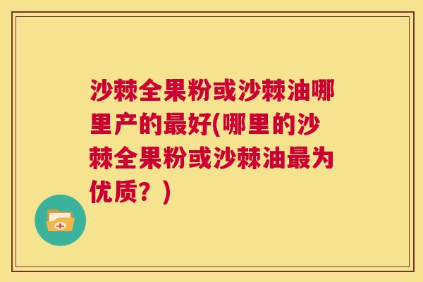 沙棘全果粉或沙棘油哪里产的最好(哪里的沙棘全果粉或沙棘油最为优质？)