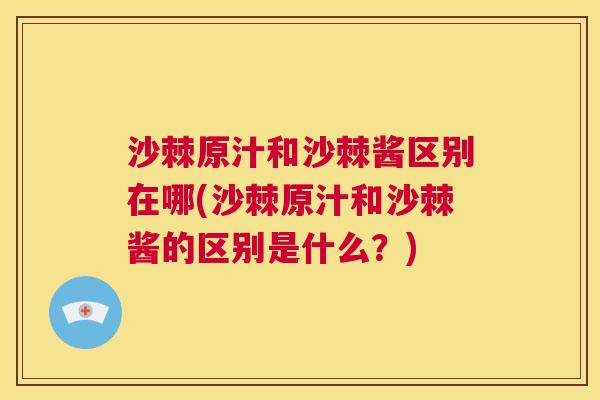 沙棘原汁和沙棘酱区别在哪(沙棘原汁和沙棘酱的区别是什么？)
