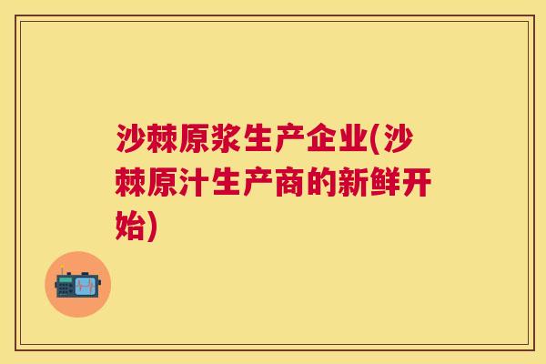 沙棘原浆生产企业(沙棘原汁生产商的新鲜开始)