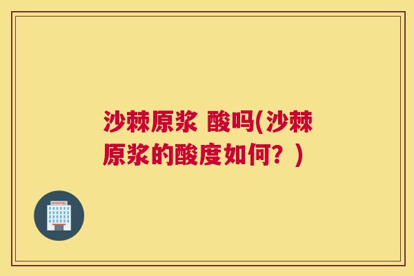 沙棘原浆 酸吗(沙棘原浆的酸度如何？)