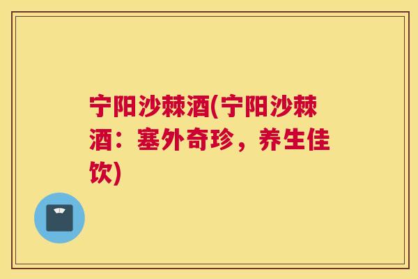 宁阳沙棘酒(宁阳沙棘酒：塞外奇珍，养生佳饮)