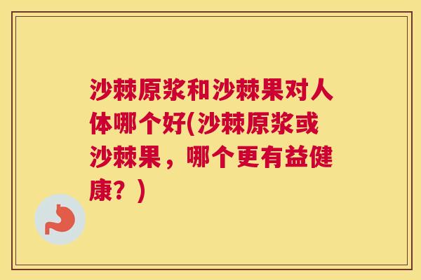 沙棘原浆和沙棘果对人体哪个好(沙棘原浆或沙棘果，哪个更有益健康？)