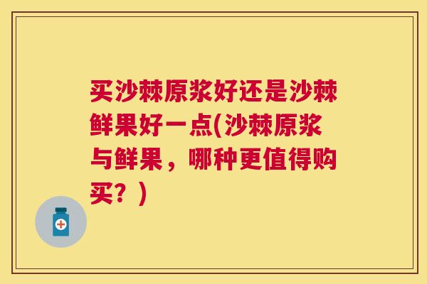 买沙棘原浆好还是沙棘鲜果好一点(沙棘原浆与鲜果，哪种更值得购买？)
