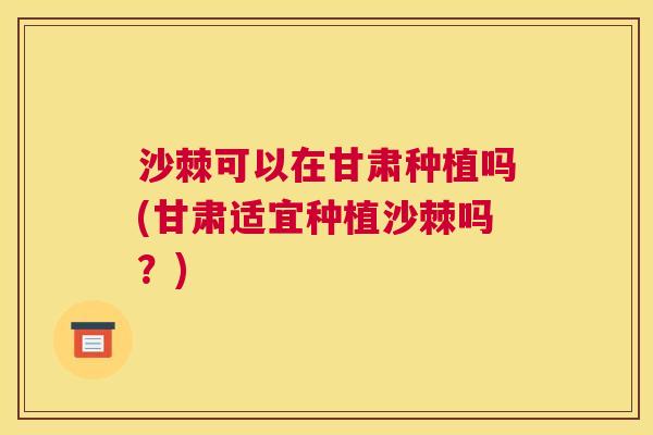 沙棘可以在甘肃种植吗(甘肃适宜种植沙棘吗？)