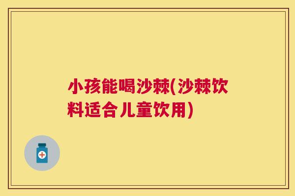 小孩能喝沙棘(沙棘饮料适合儿童饮用)