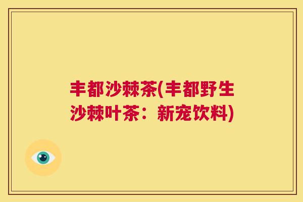 丰都沙棘茶(丰都野生沙棘叶茶：新宠饮料)