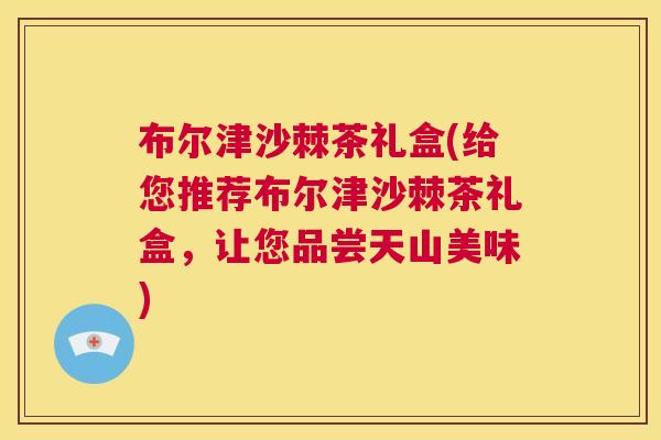 布尔津沙棘茶礼盒(给您推荐布尔津沙棘茶礼盒，让您品尝天山美味)