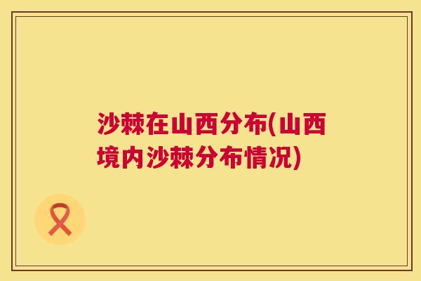 沙棘在山西分布(山西境内沙棘分布情况)