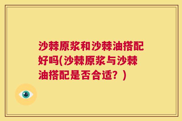 沙棘原浆和沙棘油搭配好吗(沙棘原浆与沙棘油搭配是否合适？)