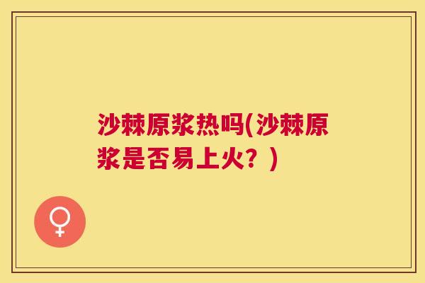 沙棘原浆热吗(沙棘原浆是否易上火？)
