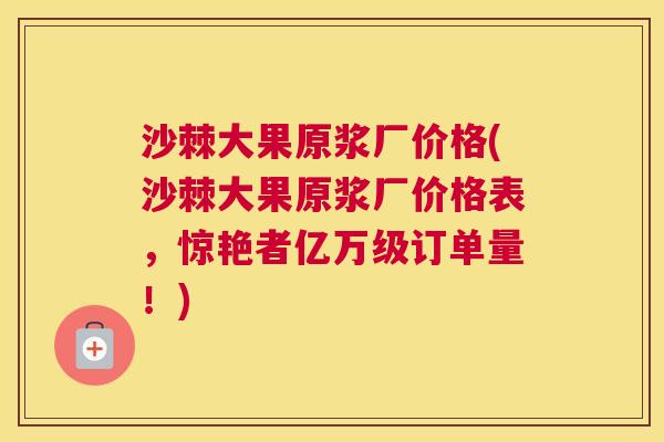 沙棘大果原浆厂价格(沙棘大果原浆厂价格表，惊艳者亿万级订单量！)