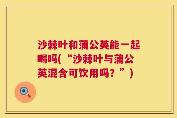沙棘叶和蒲公英能一起喝吗(“沙棘叶与蒲公英混合可饮用吗？”)