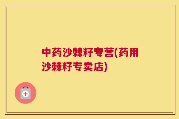 中药沙棘籽专营(药用沙棘籽专卖店)