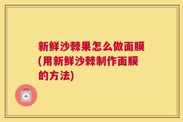 新鲜沙棘果怎么做面膜(用新鲜沙棘制作面膜的方法)