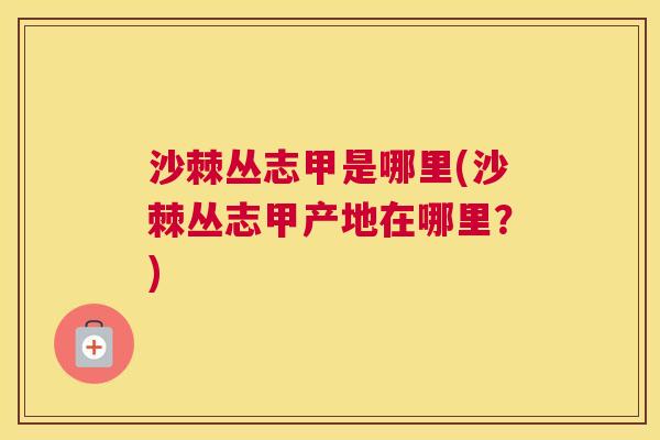 沙棘丛志甲是哪里(沙棘丛志甲产地在哪里？)