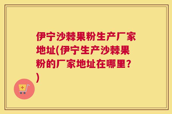 伊宁沙棘果粉生产厂家地址(伊宁生产沙棘果粉的厂家地址在哪里？)