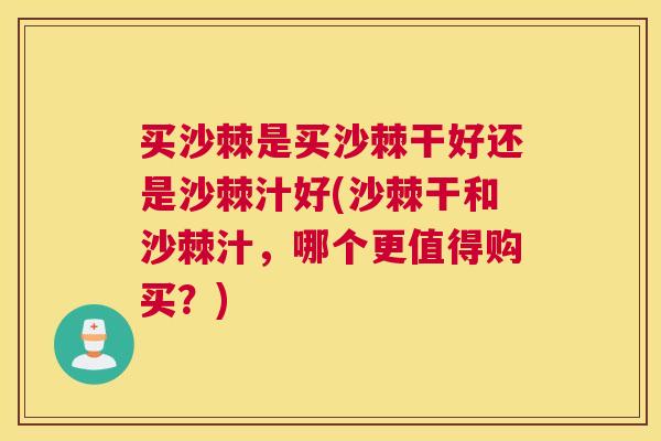 买沙棘是买沙棘干好还是沙棘汁好(沙棘干和沙棘汁，哪个更值得购买？)