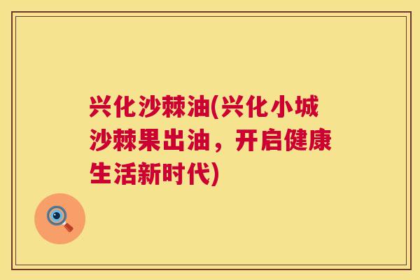 兴化沙棘油(兴化小城沙棘果出油，开启健康生活新时代)