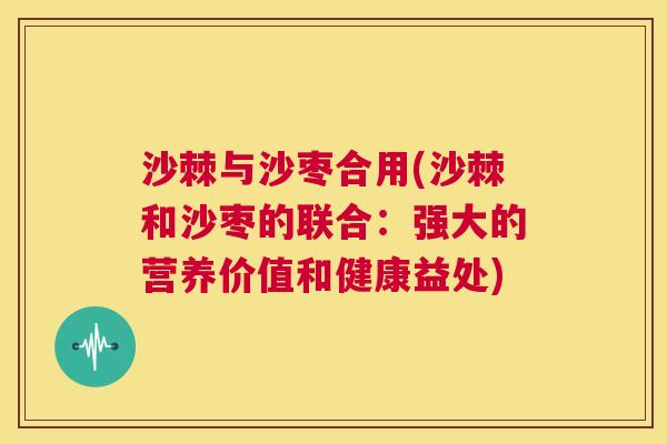 沙棘与沙枣合用(沙棘和沙枣的联合：强大的营养价值和健康益处)