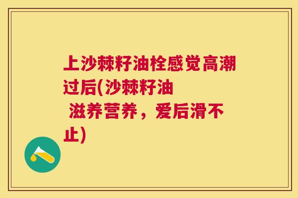 上沙棘籽油栓感觉高潮过后(沙棘籽油    滋养营养，爱后滑不止)