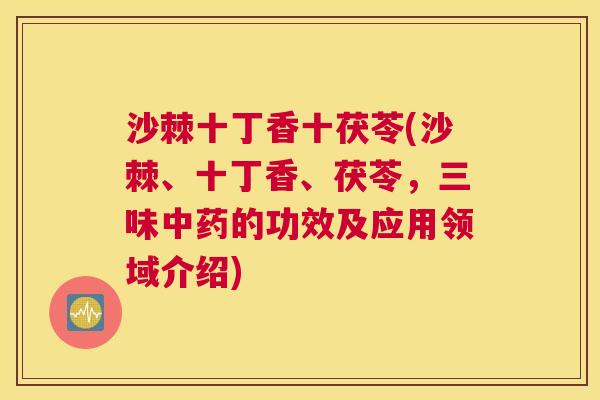 沙棘十丁香十茯苓(沙棘、十丁香、茯苓，三味中药的功效及应用领域介绍)