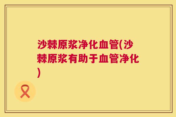 沙棘原浆净化血管(沙棘原浆有助于血管净化)