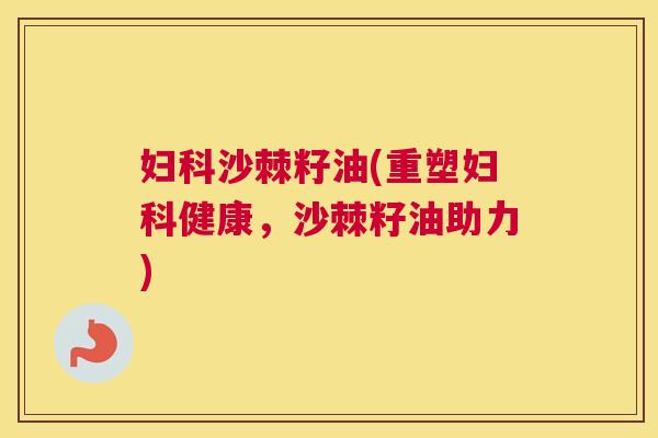 妇科沙棘籽油(重塑妇科健康，沙棘籽油助力)