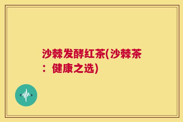 沙棘发酵红茶(沙棘茶：健康之选)