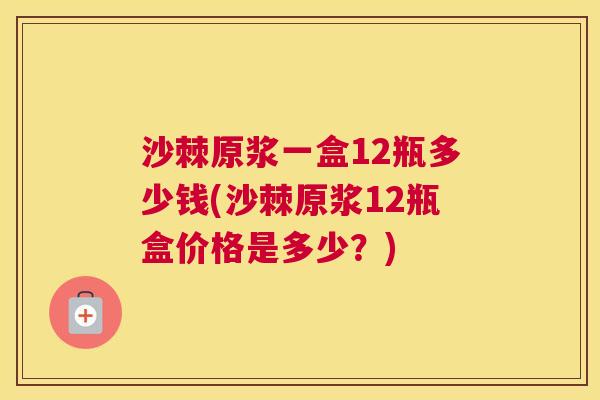 沙棘原浆一盒12瓶多少钱(沙棘原浆12瓶盒价格是多少?)